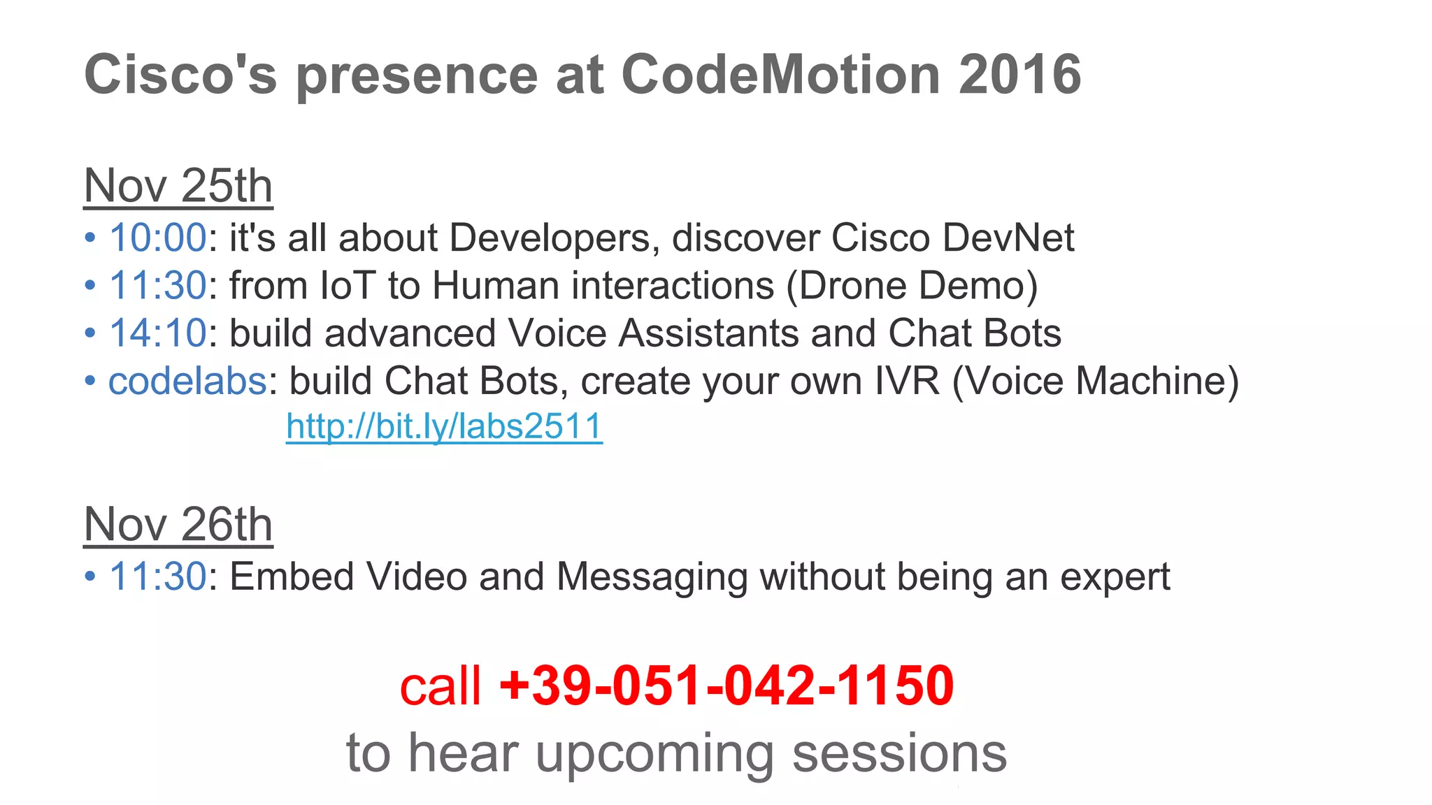 © 2016 Cisco and/or its affiliates. All rights reserved. Cisco Public
Cisco's presence at CodeMotion 2016
Nov 25th
• 10:00: it's all about Developers, discover Cisco DevNet
• 11:30: from IoT to Human interactions (Drone Demo)
• 14:10: build advanced Voice Assistants and Chat Bots
• codelabs: build Chat Bots, create your own IVR (Voice Machine)
http://bit.ly/labs2511
Nov 26th
• 11:30: Embed Video and Messaging without being an expert
call +39-051-042-1150
to hear upcoming sessions
 