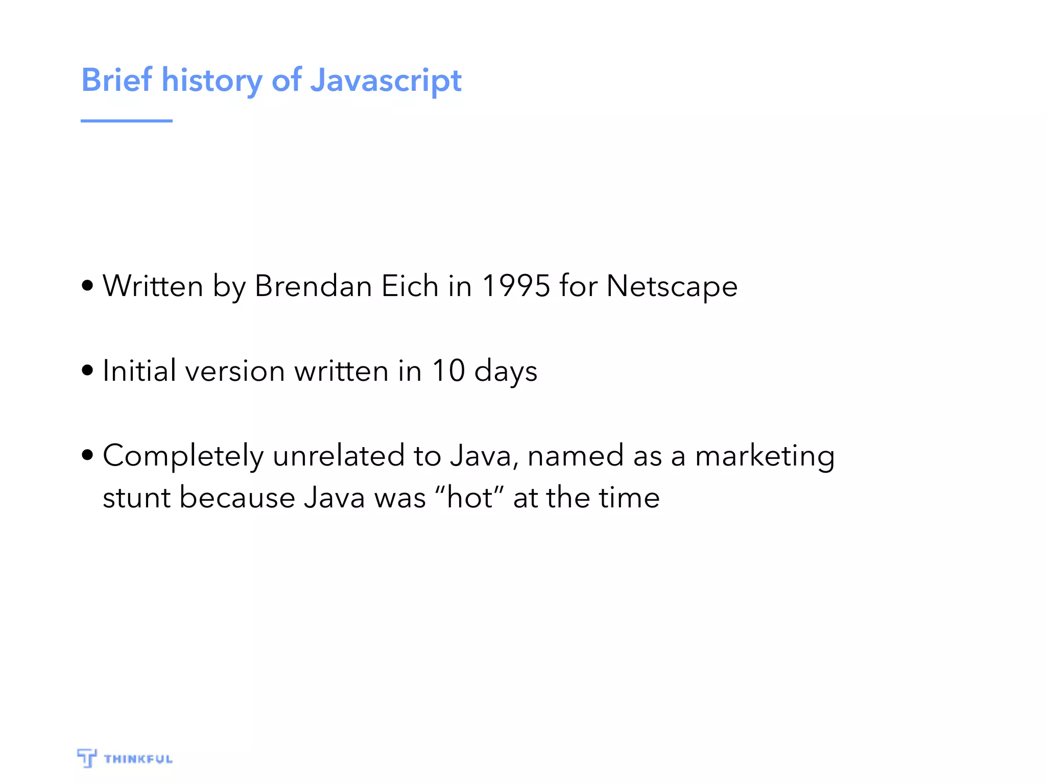 Brief history of Javascript • Written by Brendan Eich in 1995 for Netscape • Initial version written in 10 days • Completely unrelated to Java, named as a marketing stunt because Java was “hot” at the time 