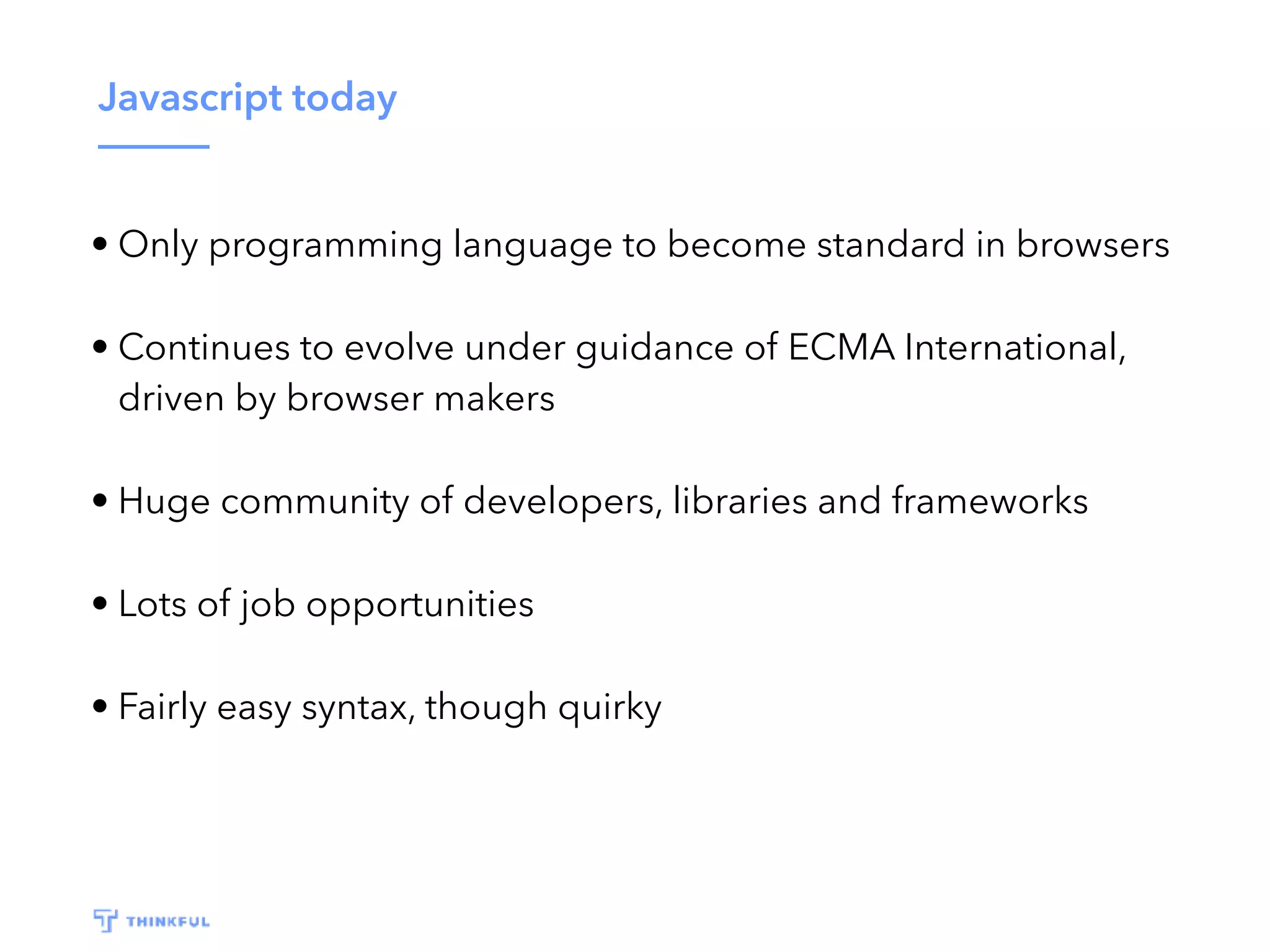 Javascript today • Only programming language to become standard in browsers • Continues to evolve under guidance of ECMA International, driven by browser makers • Huge community of developers, libraries and frameworks • Lots of job opportunities • Fairly easy syntax, though quirky 