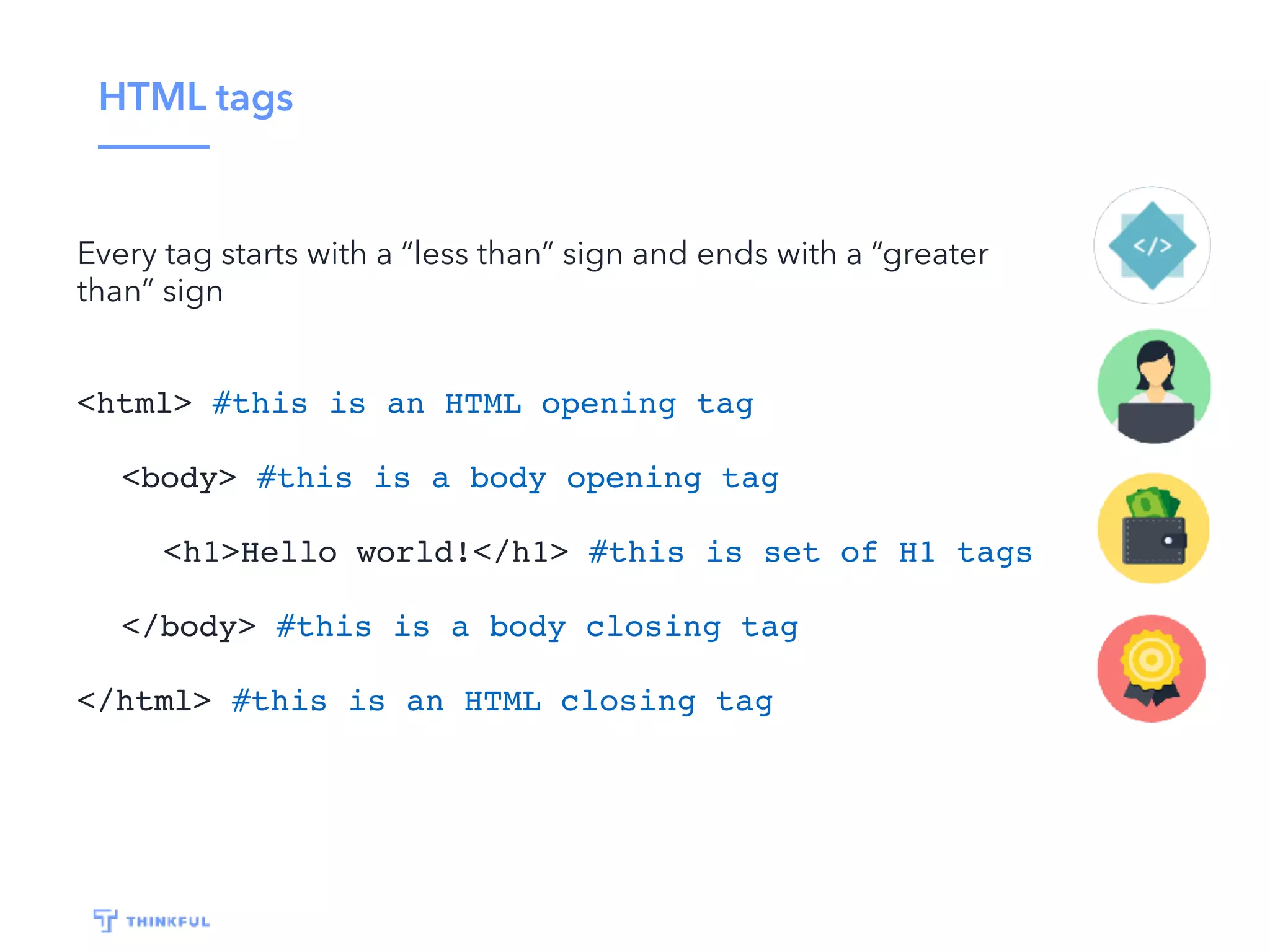 HTML tags Every tag starts with a “less than” sign and ends with a “greater than” sign <html> #this is an HTML opening tag <body> #this is a body opening tag <h1>Hello world!</h1> #this is set of H1 tags </body> #this is a body closing tag </html> #this is an HTML closing tag 