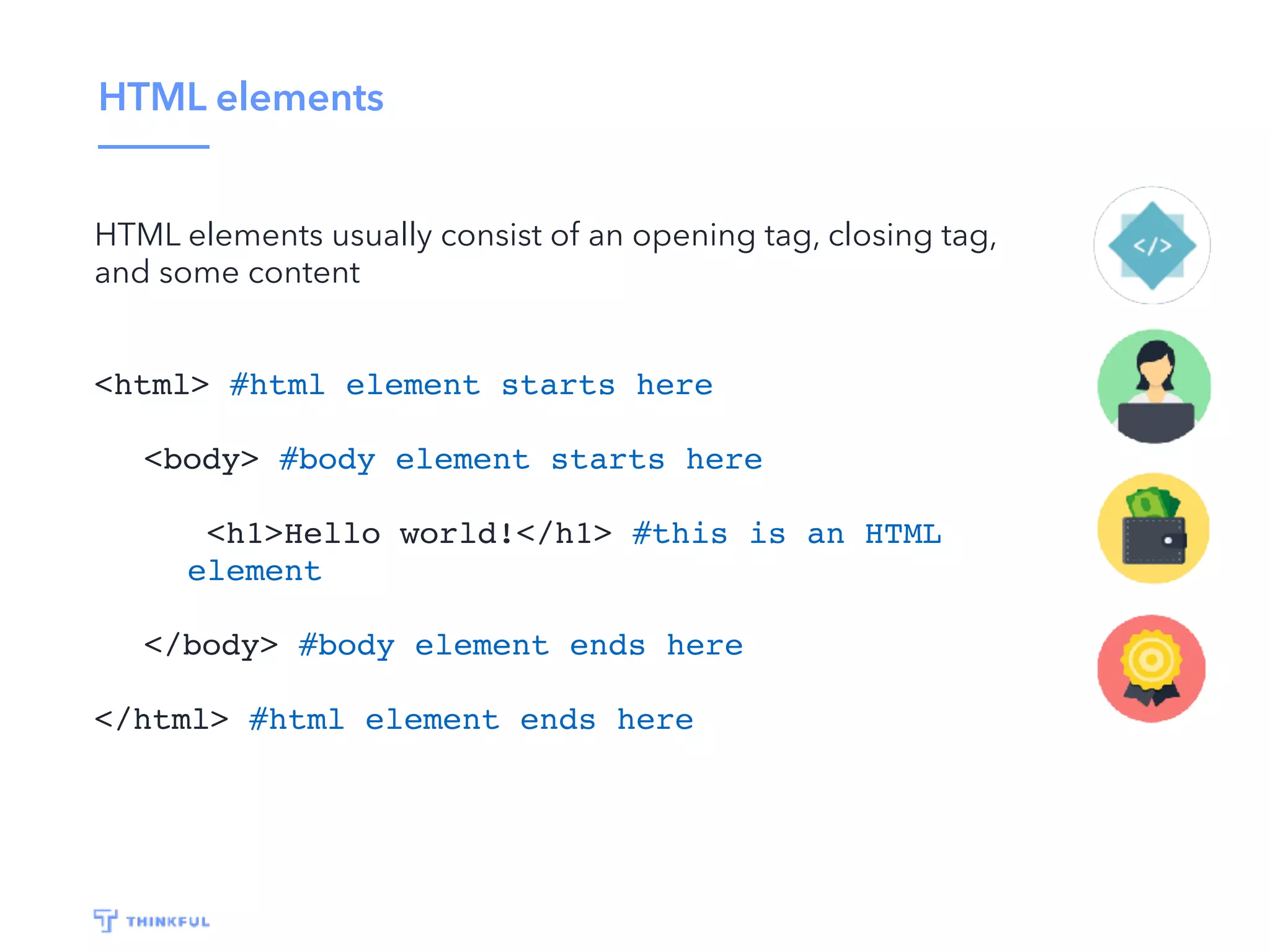 HTML elements HTML elements usually consist of an opening tag, closing tag, and some content <html> #html element starts here <body> #body element starts here <h1>Hello world!</h1> #this is an HTML element </body> #body element ends here </html> #html element ends here 