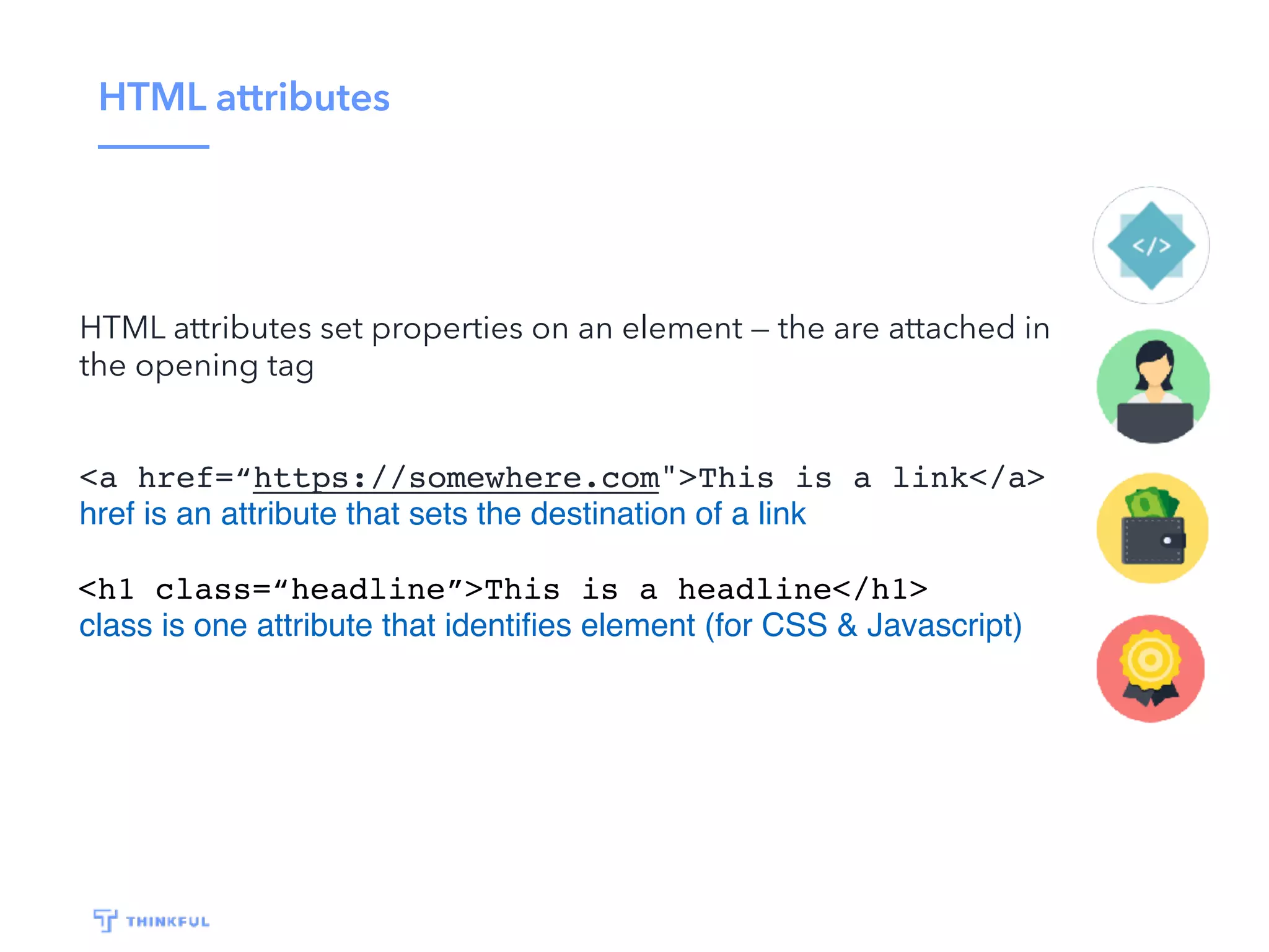 HTML attributes HTML attributes set properties on an element — the are attached in the opening tag <a href=“https://somewhere.com">This is a link</a> href is an attribute that sets the destination of a link <h1 class=“headline”>This is a headline</h1> class is one attribute that identiﬁes element (for CSS & Javascript) 