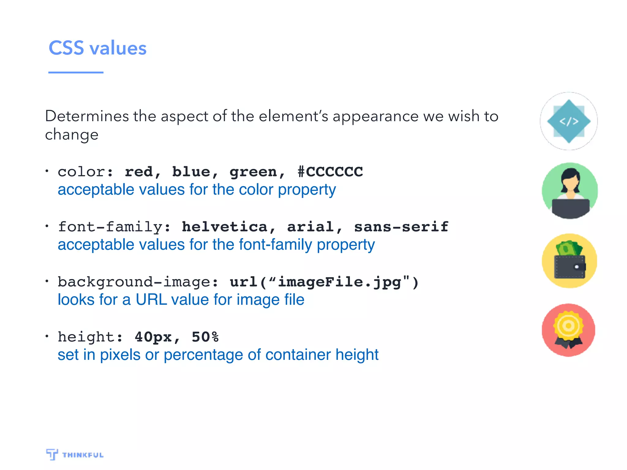 CSS values Determines the aspect of the element’s appearance we wish to change • color: red, blue, green, #CCCCCC acceptable values for the color property • font-family: helvetica, arial, sans-serif acceptable values for the font-family property • background-image: url(“imageFile.jpg") looks for a URL value for image ﬁle • height: 40px, 50% set in pixels or percentage of container height 