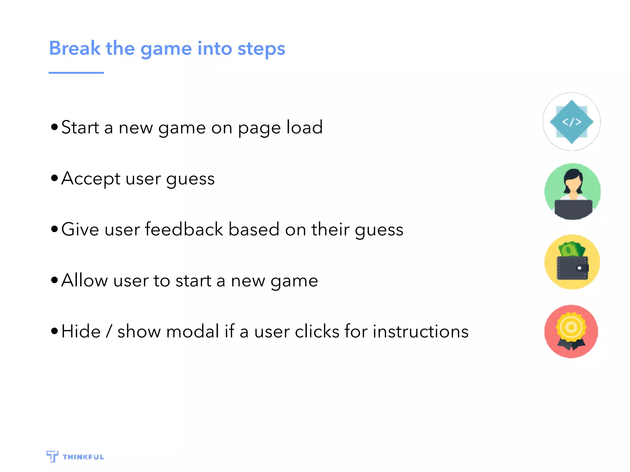 Break the game into steps •Start a new game on page load •Accept user guess •Give user feedback based on their guess •Allow user to start a new game •Hide / show modal if a user clicks for instructions 