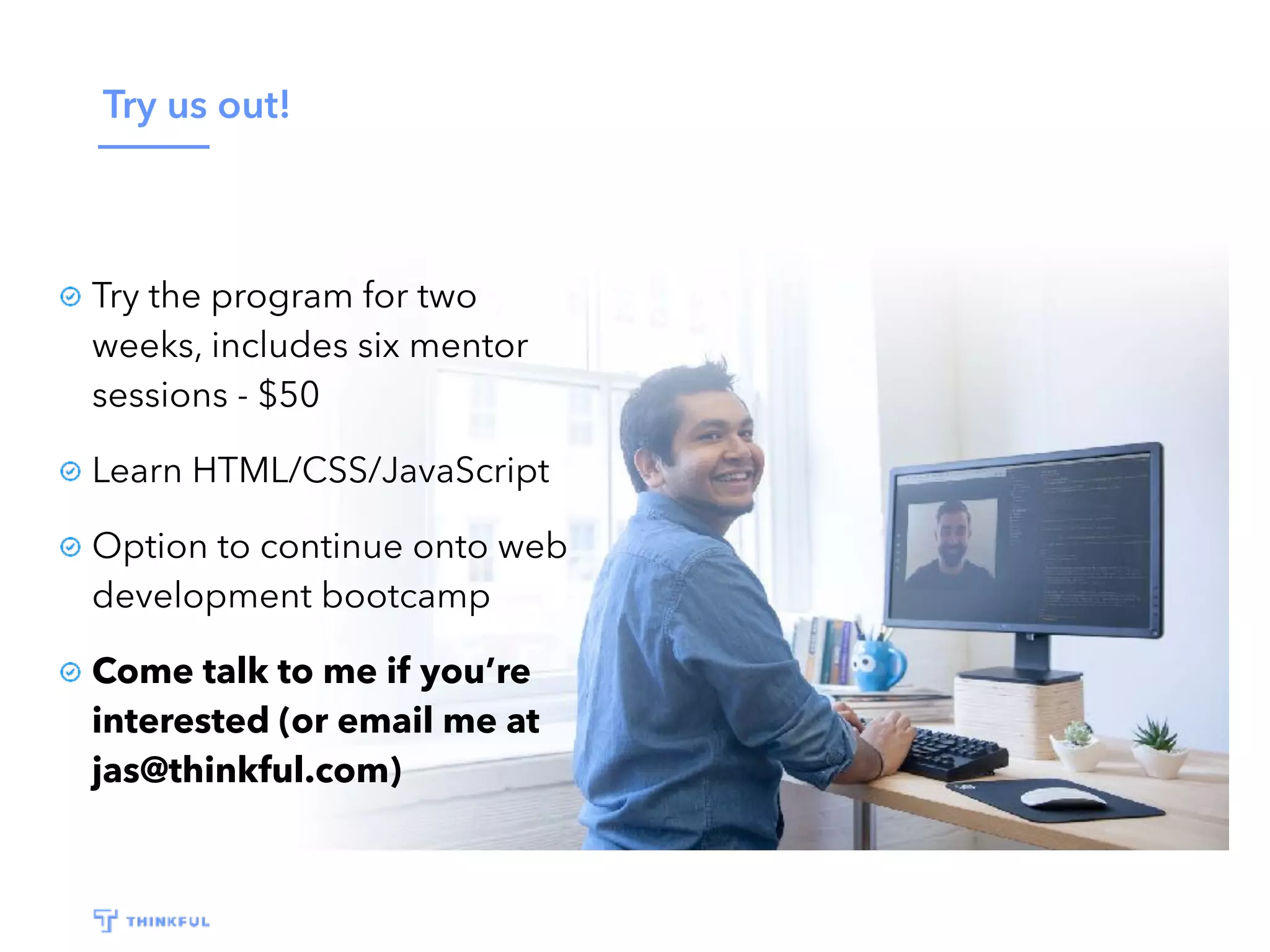 Try us out! Try the program for two weeks, includes six mentor sessions - $50 Learn HTML/CSS/JavaScript Option to continue onto web development bootcamp Come talk to me if you’re interested (or email me at jas@thinkful.com) 