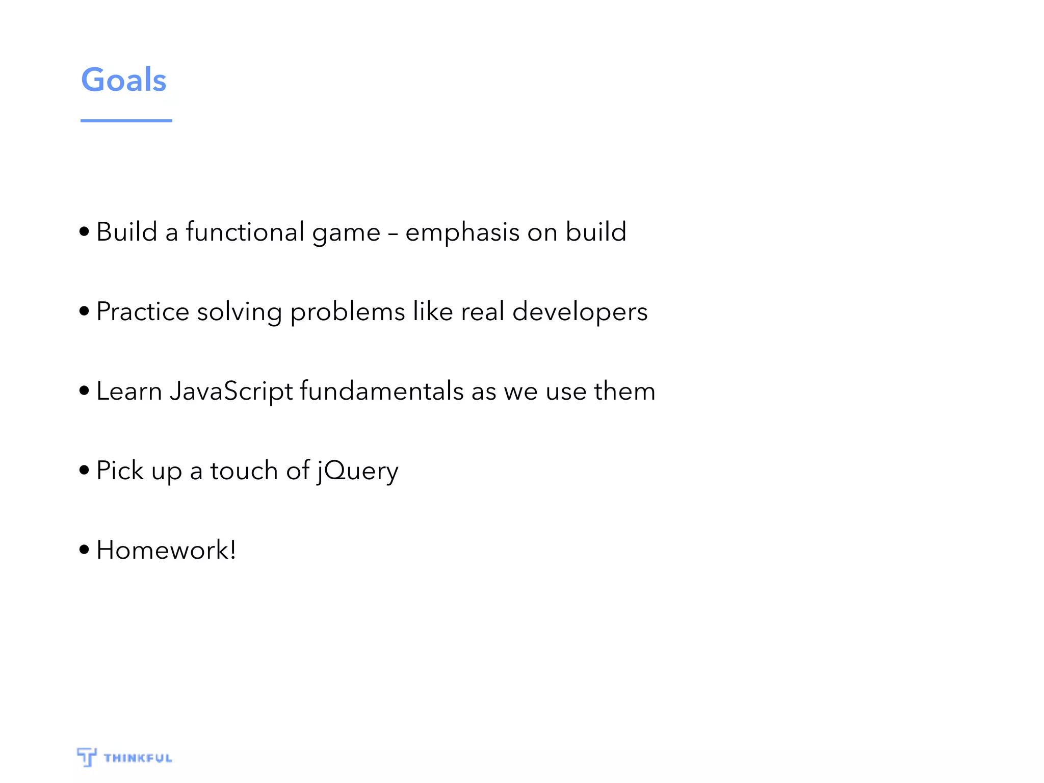 Goals • Build a functional game – emphasis on build • Practice solving problems like real developers • Learn JavaScript fundamentals as we use them • Pick up a touch of jQuery • Homework! 