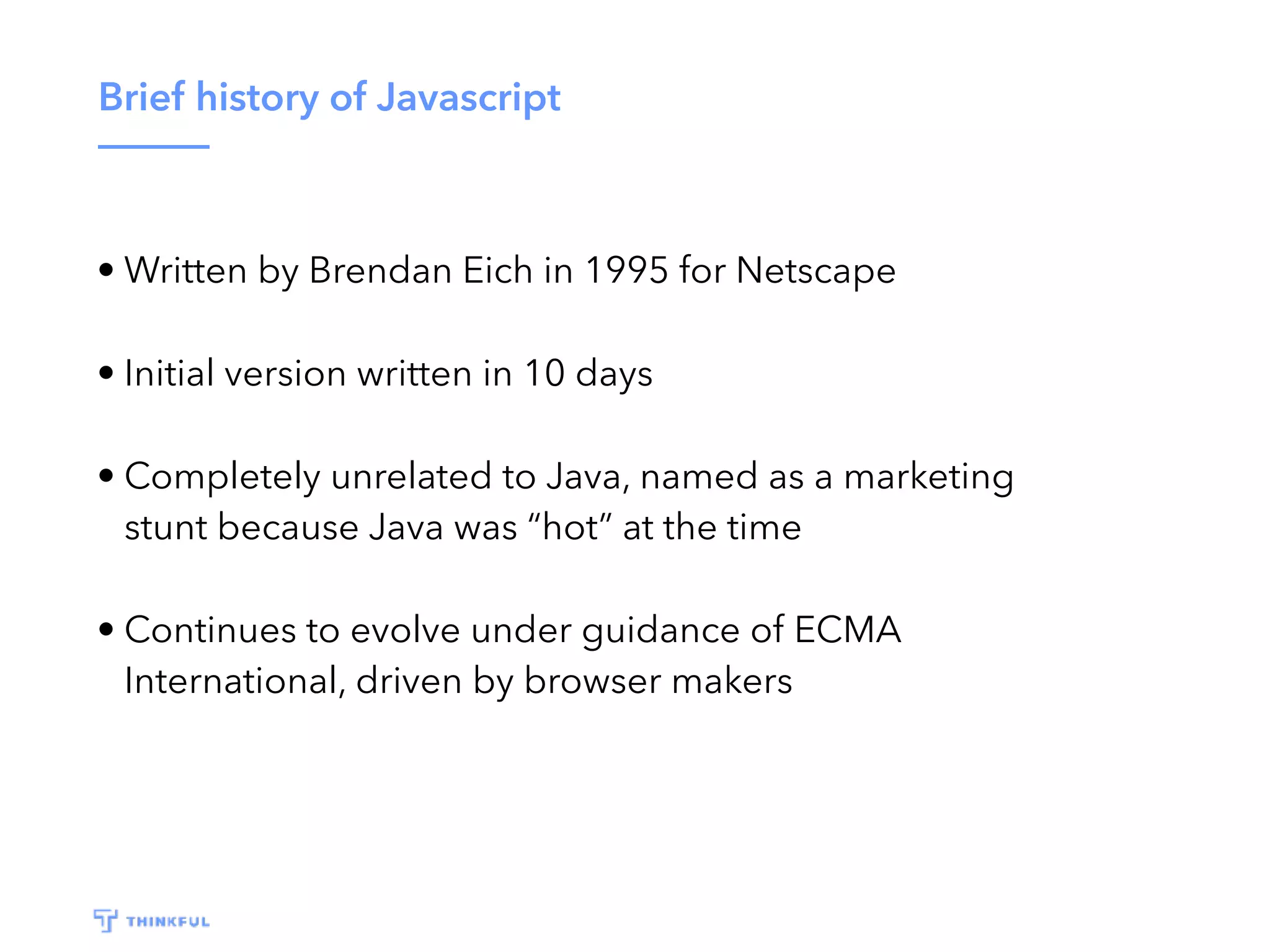 Brief history of Javascript • Written by Brendan Eich in 1995 for Netscape • Initial version written in 10 days • Completely unrelated to Java, named as a marketing stunt because Java was “hot” at the time • Continues to evolve under guidance of ECMA International, driven by browser makers 