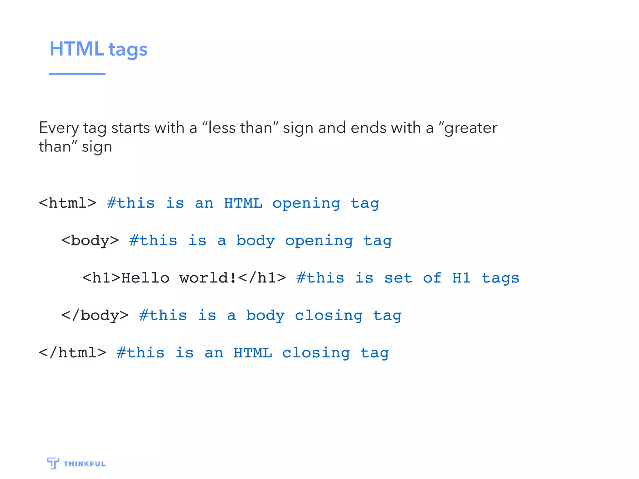 HTML tags Every tag starts with a “less than” sign and ends with a “greater than” sign <html> #this is an HTML opening tag <body> #this is a body opening tag <h1>Hello world!</h1> #this is set of H1 tags </body> #this is a body closing tag </html> #this is an HTML closing tag 