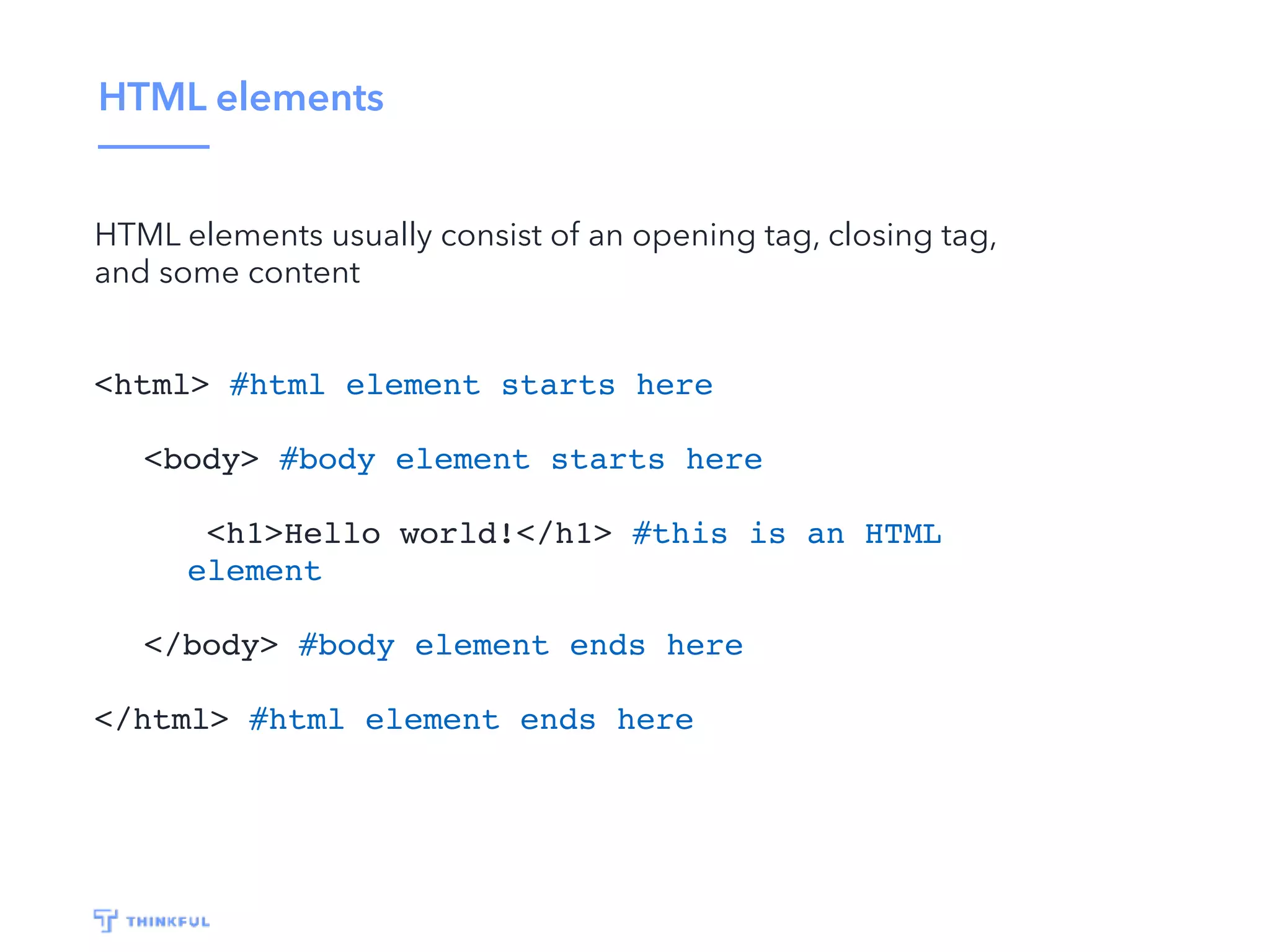 HTML elements HTML elements usually consist of an opening tag, closing tag, and some content <html> #html element starts here <body> #body element starts here <h1>Hello world!</h1> #this is an HTML element </body> #body element ends here </html> #html element ends here 