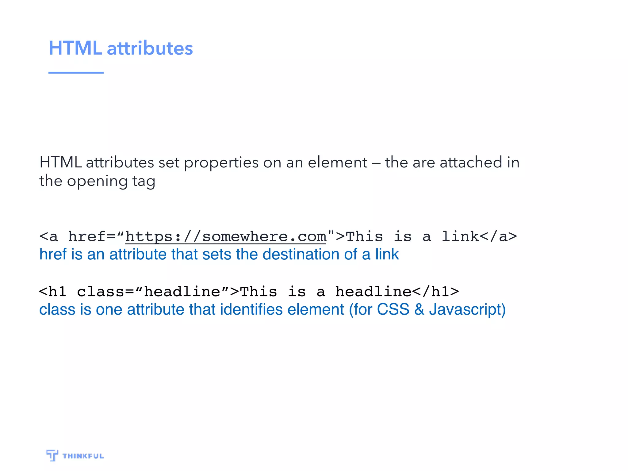 HTML attributes HTML attributes set properties on an element — the are attached in the opening tag <a href=“https://somewhere.com">This is a link</a> href is an attribute that sets the destination of a link <h1 class=“headline”>This is a headline</h1> class is one attribute that identiﬁes element (for CSS & Javascript) 