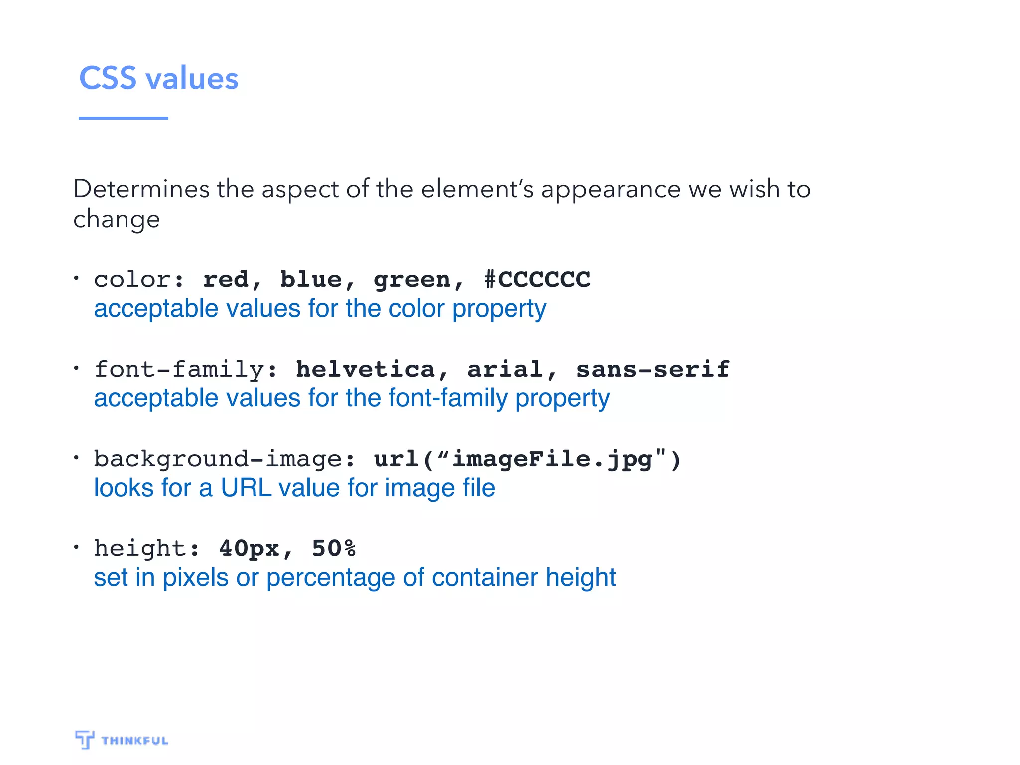 CSS values Determines the aspect of the element’s appearance we wish to change • color: red, blue, green, #CCCCCC acceptable values for the color property • font-family: helvetica, arial, sans-serif acceptable values for the font-family property • background-image: url(“imageFile.jpg") looks for a URL value for image ﬁle • height: 40px, 50% set in pixels or percentage of container height 