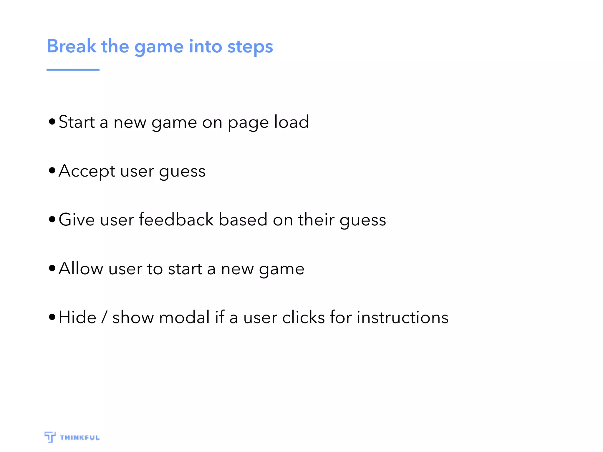 Break the game into steps •Start a new game on page load •Accept user guess •Give user feedback based on their guess •Allow user to start a new game •Hide / show modal if a user clicks for instructions 