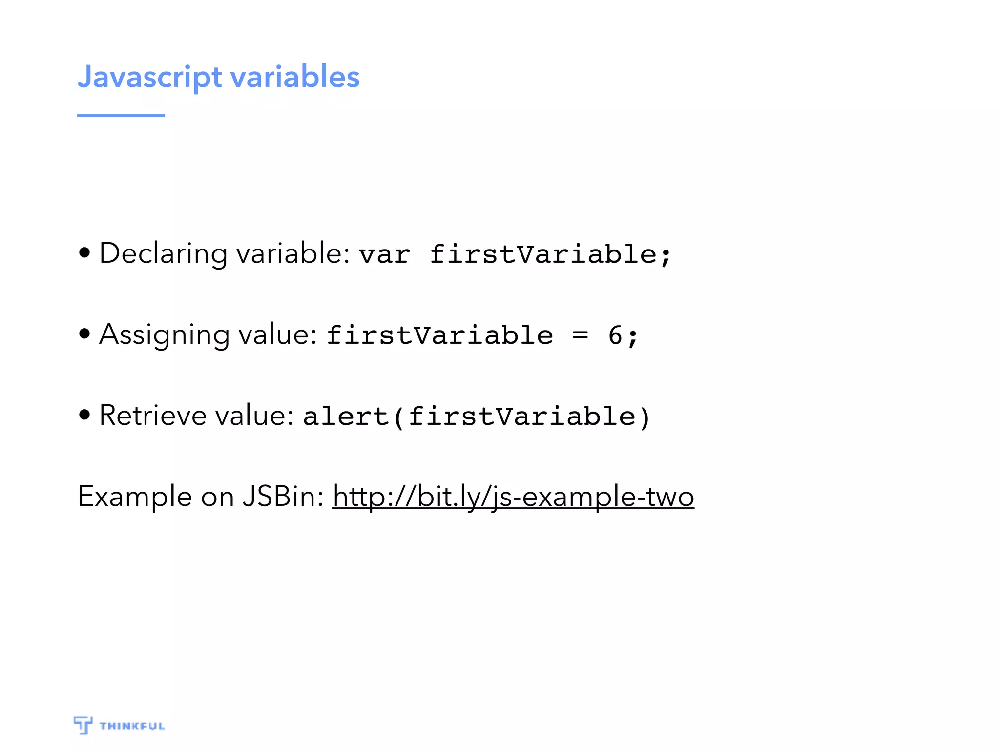 Javascript variables • Declaring variable: var firstVariable; • Assigning value: firstVariable = 6; • Retrieve value: alert(firstVariable) Example on JSBin: http://bit.ly/js-example-two 