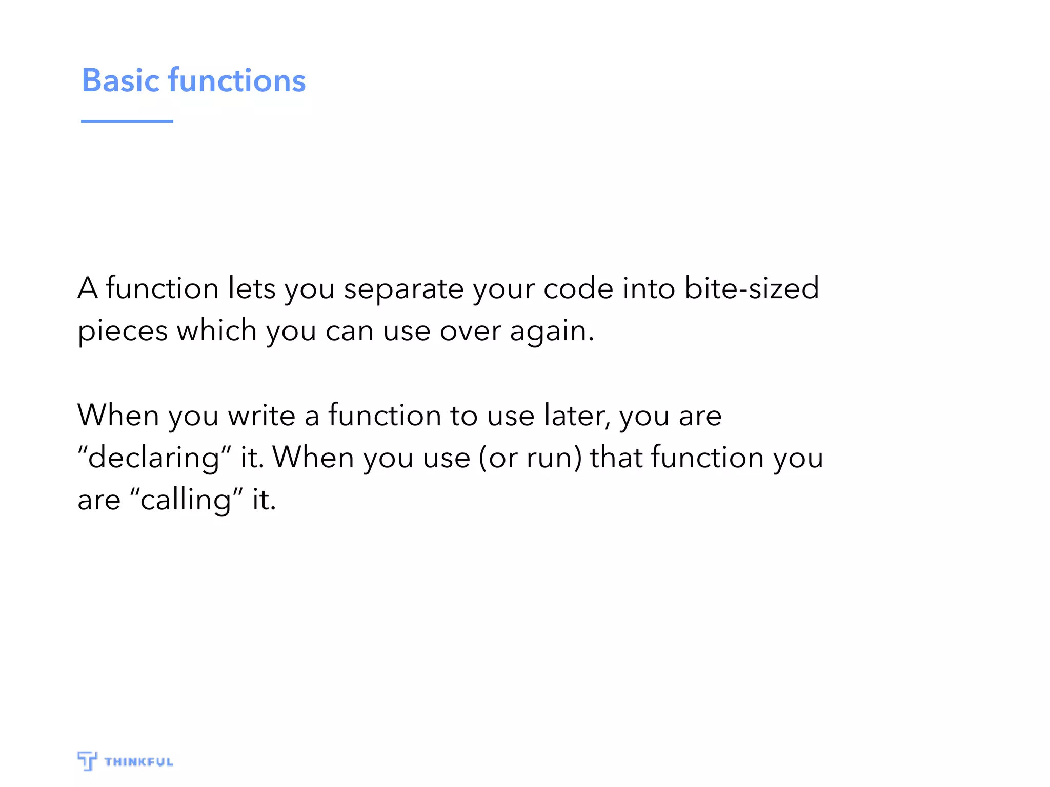 Basic functions A function lets you separate your code into bite-sized pieces which you can use over again. When you write a function to use later, you are “declaring” it. When you use (or run) that function you are “calling” it. 