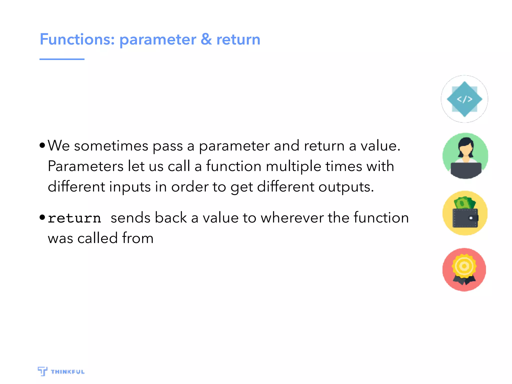 Functions: parameter & return •We sometimes pass a parameter and return a value. Parameters let us call a function multiple times with different inputs in order to get different outputs. •return sends back a value to wherever the function was called from 
