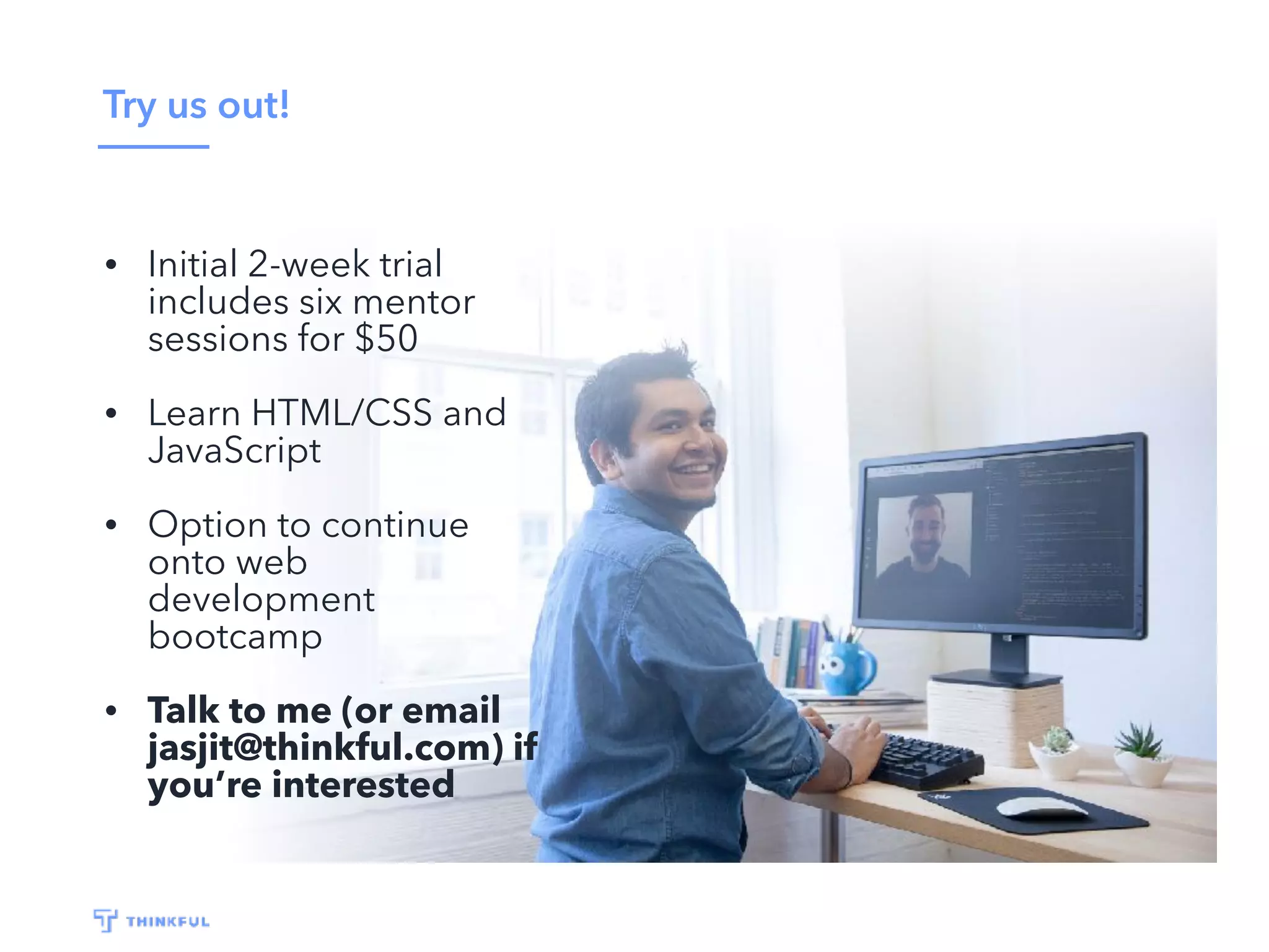 Try us out! • Initial 2-week trial includes six mentor sessions for $50 • Learn HTML/CSS and JavaScript • Option to continue onto web development bootcamp • Talk to me (or email jasjit@thinkful.com) if you’re interested 