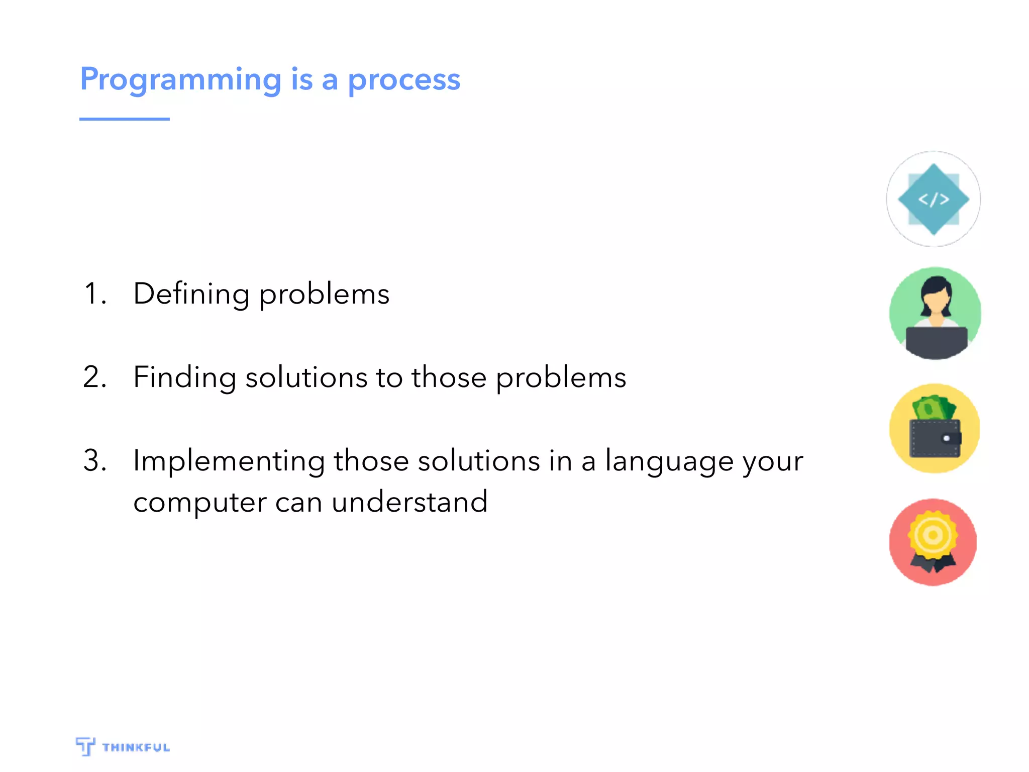 Programming is a process 1. Deﬁning problems 2. Finding solutions to those problems 3. Implementing those solutions in a language your computer can understand 