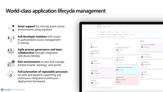 World-class application lifecycle management
Great support for moving assets across
environments using solutions
Full developer isolation with access
to authoritative source management
in GitHub
Agile process governance and team
collaboration through integration
with Azure DevOps
Rich environment to view and manage
Kanban boards, backlogs, and sprints
Full automation of repeatable processes
for tests and pipeline supporting any
continuous integration/continuous
deployment framework
 