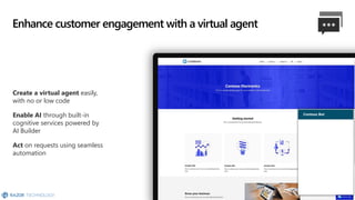 Create a virtual agent easily,
with no or low code
Enable AI through built-in
cognitive services powered by
AI Builder
Act on requests using seamless
automation
Enhance customer engagement with a virtual agent
 