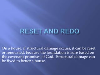 On a house, if structural damage occurs, it can be reset 
or renovated, because the foundation is sure based on 
the covenant promises of God. Structural damage can 
be fixed to better a house. 
 