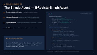 B U I L D I N G B L O C K # 2
The Simple Agent — @RegisterSimpleAgent
Declared as an interface — no implementation needed.
@SystemMessage defines the agent's role and decision logic.
@UserMessage supplies per-call context via {{ template }} variables.
toolNames wires in CDI-named tool beans the agent may call.
The CleaningAgent decides:
Given return feedback like “dog hair all over the back seat,” should this car
be sent for cleaning — and if so, which services are needed? If not, it
responds CLEANING_NOT_REQUIRED.
CleaningAgent.java
@RegisterSimpleAgent(
name = "cleaning-agent",
description = "Cleaning specialist...",
chatModelName = "chat-model",
toolNames = { "cleaning-tool" },
scope = ApplicationScoped.class
)
public interface CleaningAgent {
@SystemMessage("""
You handle intake for the cleaning
department. Submit a request to the
requestCleaning function if needed.
Otherwise respond "CLEANING_NOT_REQUIRED".
""")
@UserMessage("""
Car: {{carMake}} {{carModel}} ({{carYear}})
Feedback: {{feedback}}
""")
String processCleaning(
@V("carMake") String carMake, ...
);
}
No method body — LangChain4j CDI generates the implementation automatically.
09
LangChain4j-CDI Agentic
 