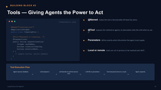 B U I L D I N G B L O C K # 3
Tools — Giving Agents the Power to Act
CleaningTool.java
@Named("cleaning-tool")
@ApplicationScoped
public class CleaningTool {
@Tool("Requests a cleaning...")
@Transactional
public String requestCleaning(
Integer carNumber,
boolean interiorCleaning,
boolean exteriorWash, ...
) {
// update status, return summary
}
}
@Named makes the tool a discoverable CDI bean by name.
@Tool exposes the method to agents; its description tells the LLM when to use
it.
Parameters define exactly what information the agent must supply.
Local or remote tools can run in-process or be reached over MCP.
Tool Execution Flow
Agent receives feedback LLM analyzes it LLM decides to call the tool (or
not)
LLM fills in parameters Tool executes & returns a result Agent responds
10
LangChain4j-CDI Agentic
 