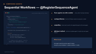 C O M P O S I N G AG E N T S
Sequential Workflows — @RegisterSequenceAgent
CarProcessingWorkflow.java
@RegisterSequenceAgent(
name = "car-processing-workflow",
subAgentNames = {
"cleaning-agent",
"car-condition-feedback-agent"
},
outputKey = "carConditions"
)
public interface CarProcessingWorkflow {
CarConditions processCarReturn(...);
@Output
static CarConditions output(
String carCondition,
String cleaningAgentResult
) {
// combine both agents' results
return new CarConditions(...);
}
}
Runs agents one after another — also called “prompt chaining.”
subAgentNames lists the CDI bean names to execute, in order.
outputKey stores each result in the AgenticScope for the next agent.
@Output method combines multiple agents' results into one typed
record.
When to use
Each agent needs the previous agent's output.
Example: process feedback → update condition → notify.
12
LangChain4j-CDI Agentic
 