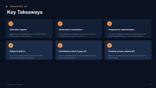 W R AP P I N G U P
Key Takeaways
✓
CDI-native agents
Agents, tools, and workflows are just managed CDI beans —
familiar scopes, familiar lifecycle.
✓
Declarative composition
One annotation per topology: simple, sequence, parallel,
conditional, loop, supervisor, and more.
✓
Progressive sophistication
Start with a single agent and grow into supervised, human-
gated, distributed systems — same model throughout.
✓
Safety is built in
Human-in-the-Loop and fault tolerance let you dial
autonomy up or down as trust grows.
✓
Distribution when it pays off
A2A lets specialized agents be owned by other teams and
reused across applications.
✓
Portable across Jakarta EE
Because it's standard CDI, it isn't locked to one runtime or
one framework.
19
LangChain4j-CDI Agentic
 