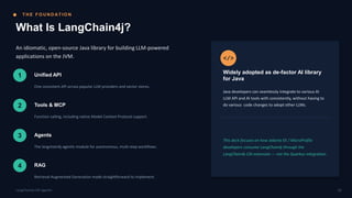 T H E F O U N D AT I O N
What Is LangChain4j?
An idiomatic, open-source Java library for building LLM-powered
applications on the JVM.
1 Unified API
One consistent API across popular LLM providers and vector stores.
2 Tools & MCP
Function calling, including native Model Context Protocol support.
3 Agents
The langchain4j-agentic module for autonomous, multi-step workflows.
4 RAG
Retrieval-Augmented Generation made straightforward to implement.
</>
Widely adopted as de-factor AI library
for Java
Java developers can seamlessly integrate to various AI
LLM API and AI tools with consistently, without having to
do various code changes to adopt other LLMs.
This deck focuses on how Jakarta EE / MicroProfile
developers consume LangChain4j through the
LangChain4j-CDI extension — not the Quarkus integration.
03
LangChain4j-CDI Agentic
 