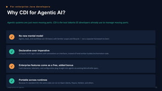 F o r e n t e r p r i s e J a v a d e v e l o p e r s
Why CDI for Agentic AI?
Agentic systems are just more moving parts. CDI is the tool Jakarta EE developers already use to manage moving parts.
✓ No new mental model
Agents, tools, and workflows are CDI beans with familiar scopes and lifecycle — not a separate framework to learn.
✓ Declarative over imperative
Compose multi-agent systems with annotations on interfaces, instead of hand-written builder/orchestration code.
✓ Enterprise features come as a free, added bonus
Fault tolerance, telemetry, and configuration plug straight into agents via existing MicroProfile specs.
✓ Portable across runtimes
Because it's standard CDI, the same code can run on Open Liberty, Payara, Helidon, and others.
05
LangChain4j-CDI Agentic
 