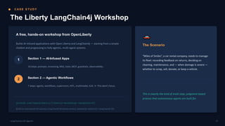 C AS E S T U D Y
The Liberty LangChain4j Workshop
A free, hands-on workshop from OpenLiberty
Builds AI-infused applications with Open Liberty and LangChain4j — starting from a simple
chatbot and progressing to fully agentic, multi-agent systems.
1 Section 1 — AI-Infused Apps
10 steps: prompts, streaming, RAG, tools, MCP, guardrails, observability.
2 Section 2 — Agentic Workflows
7 steps: agents, workflows, supervisors, HITL, multimodal, A2A. ← This deck's focus.
github.com/OpenLiberty/liberty-workshop-langchain4j
Builds on and extends the Quarkus LangChain4j Workshop content, adapted for Jakarta EE / LangChain4j-CDI.
The Scenario
“Miles of Smiles”, a car rental company, needs to manage
its fleet: recording feedback on returns, deciding on
cleaning, maintenance, and — when damage is severe —
whether to scrap, sell, donate, or keep a vehicle.
This is exactly the kind of multi-step, judgment-based
process that autonomous agents are built for.
07
LangChain4j-CDI Agentic
 