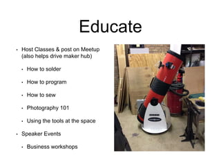 Educate
• Host Classes & post on Meetup
(also helps drive maker hub)
• How to solder
• How to program
• How to sew
• Photography 101
• Using the tools at the space
• Speaker Events
• Business workshops
 