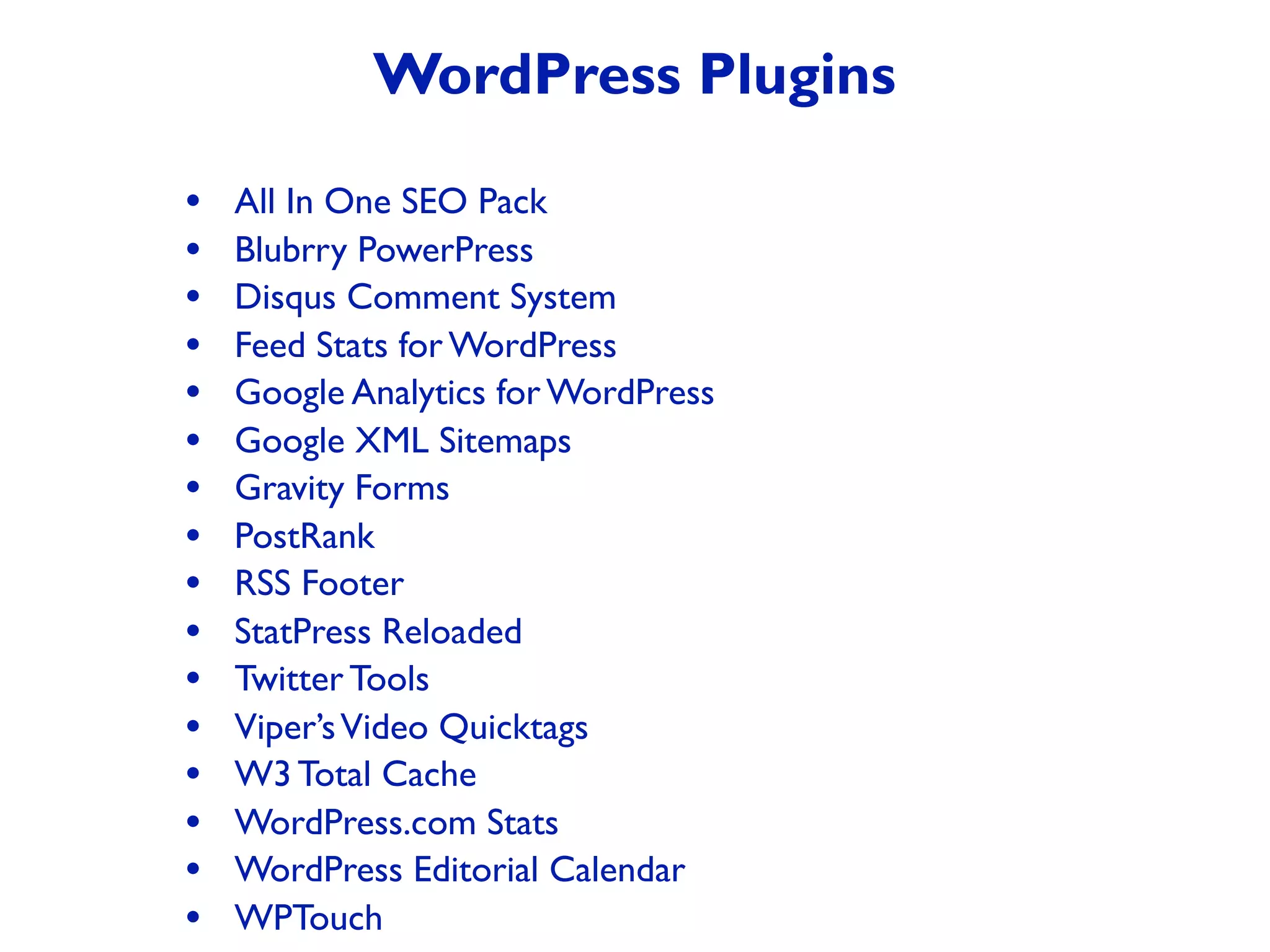 • All In One SEO Pack
• Blubrry PowerPress
• Disqus Comment System
• Feed Stats for WordPress
• Google Analytics for WordPress
• Google XML Sitemaps
• Gravity Forms
• PostRank
• RSS Footer
• StatPress Reloaded
• Twitter Tools
• Viper’sVideo Quicktags
• W3 Total Cache
• WordPress.com Stats
• WordPress Editorial Calendar
• WPTouch
WordPress Plugins
 