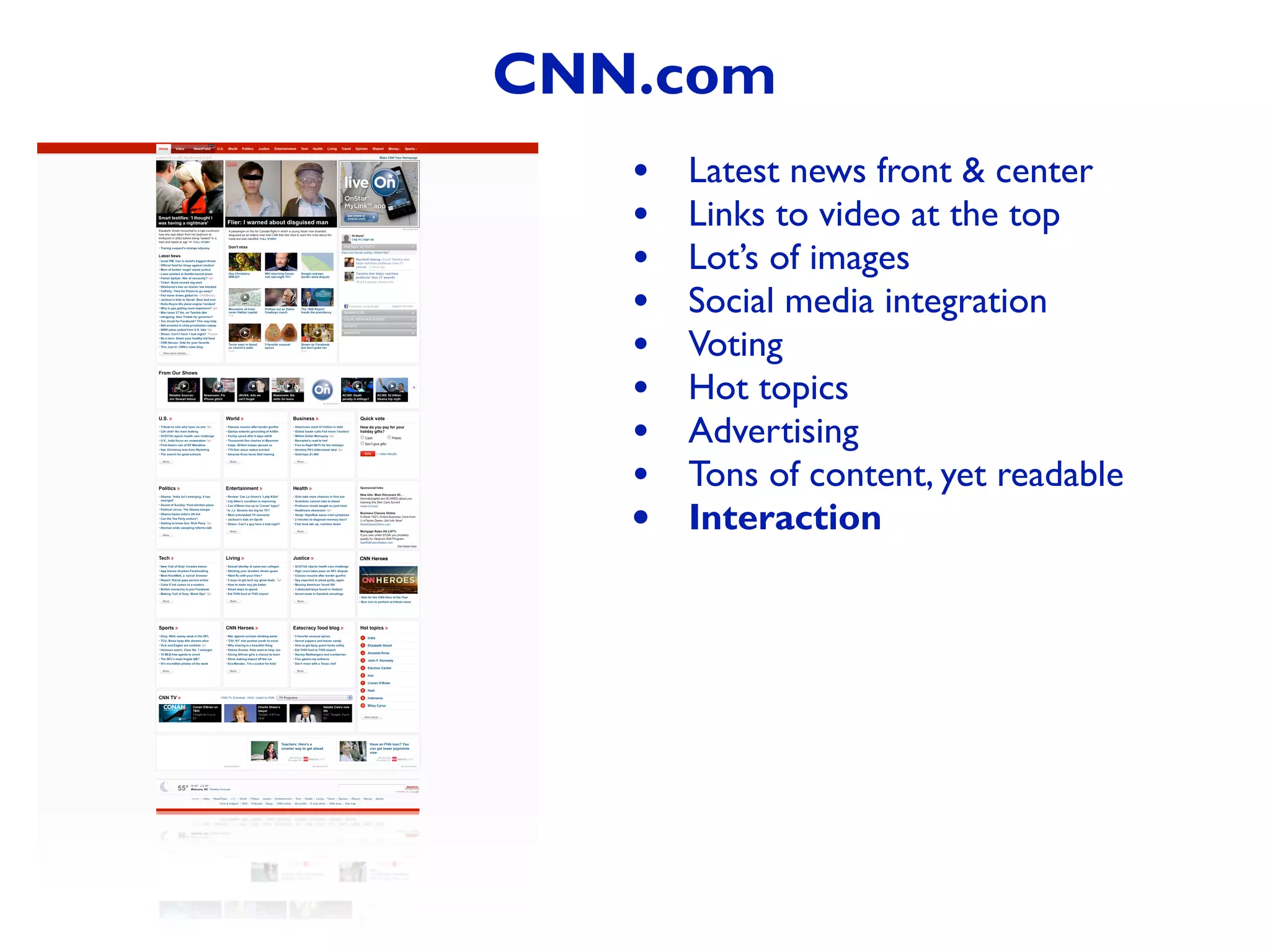 • Latest news front & center
• Links to video at the top
• Lot’s of images
• Social media integration
• Voting
• Hot topics
• Advertising
• Tons of content, yet readable
• Interaction
CNN.com
 