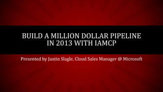 BUILD A MILLION DOLLAR PIPELINE
       IN 2013 WITH IAMCP
Presented by Justin Slagle, Cloud Sales Manager @ Microsoft
 