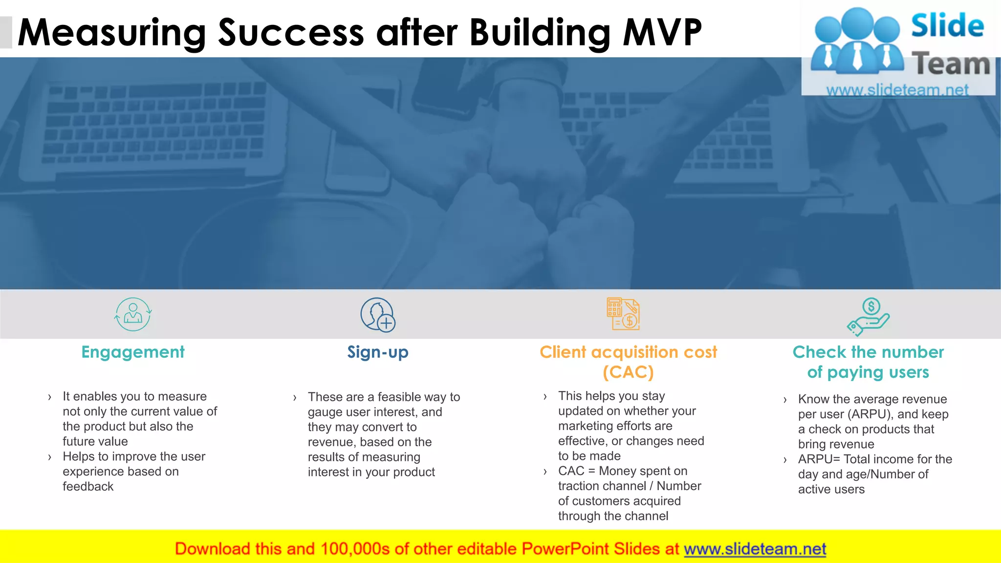 1010
Measuring Success after Building MVP
This slide is 100% editable. Adapt it to your needs and capture your audience's attention.
Engagement
› It enables you to measure
not only the current value of
the product but also the
future value
› Helps to improve the user
experience based on
feedback
Sign-up
› These are a feasible way to
gauge user interest, and
they may convert to
revenue, based on the
results of measuring
interest in your product
Client acquisition cost
(CAC)
› This helps you stay
updated on whether your
marketing efforts are
effective, or changes need
to be made
› CAC = Money spent on
traction channel / Number
of customers acquired
through the channel
Check the number
of paying users
› Know the average revenue
per user (ARPU), and keep
a check on products that
bring revenue
› ARPU= Total income for the
day and age/Number of
active users
 