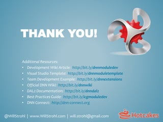 THANK YOU!
Additional Resources:
• Development Wiki Article: http://bit.ly/dnnmoduledev
• Visual Studio Template: http://bit.ly/dnnmoduletemplate
• Team Development Example: http://bit.ly/dnnextensions
• Official DNN Wiki: http://bit.ly/dnnwiki
• DAL2 Documentation: http://bit.ly/dnndal2
• Best Practices Guide: http://bit.ly/icgmoduledev
• DNN Connect: http://dnn-connect.org
@WillStrohl | www.WillStrohl.com | will.strohl@gmail.com
 