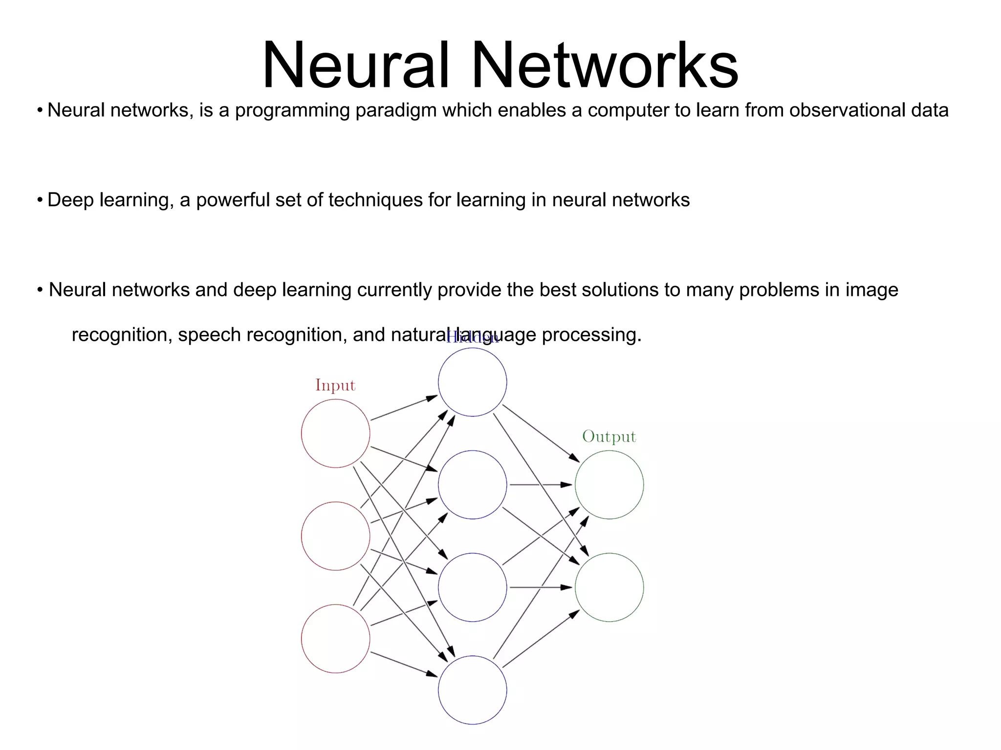Neural Networks• Neural networks, is a programming paradigm which enables a computer to learn from observational data
• Deep learning, a powerful set of techniques for learning in neural networks
• Neural networks and deep learning currently provide the best solutions to many problems in image
recognition, speech recognition, and natural language processing.
 