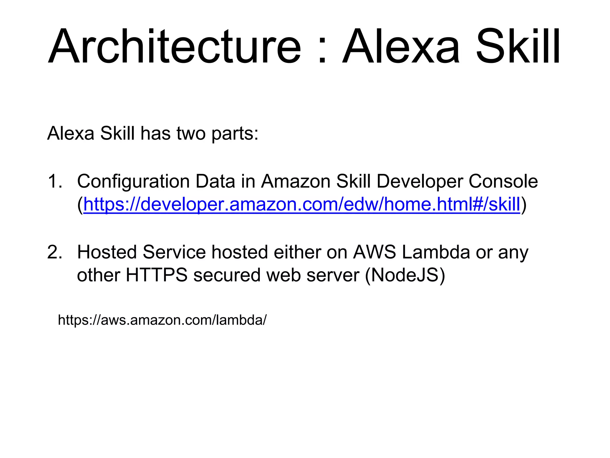 Architecture : Alexa Skill
Alexa Skill has two parts:
1. Configuration Data in Amazon Skill Developer Console
(https://developer.amazon.com/edw/home.html#/skill)
2. Hosted Service hosted either on AWS Lambda or any
other HTTPS secured web server (NodeJS)
https://aws.amazon.com/lambda/
 