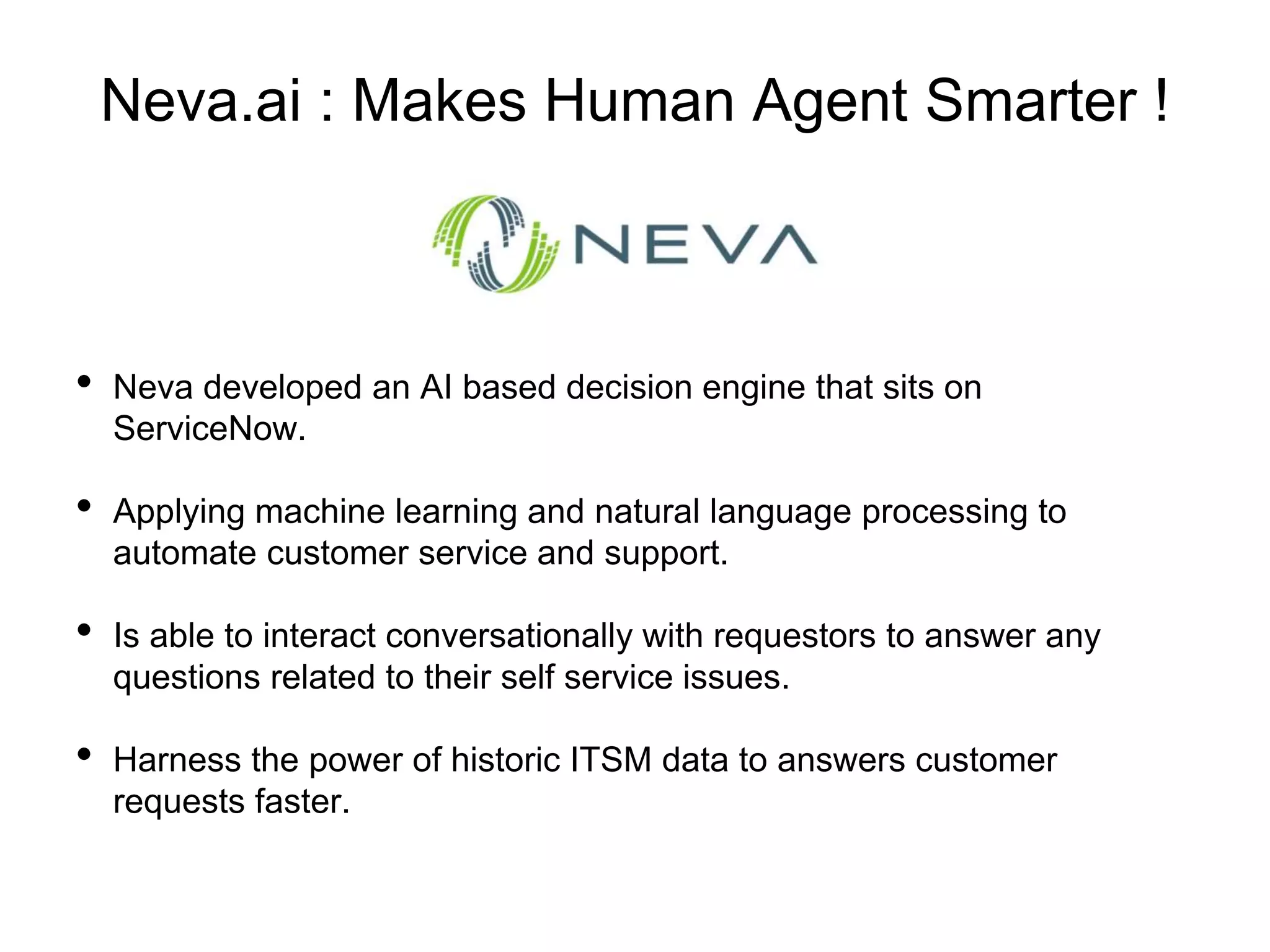 Neva.ai : Makes Human Agent Smarter !
• Neva developed an AI based decision engine that sits on
ServiceNow.
• Applying machine learning and natural language processing to
automate customer service and support.
• Is able to interact conversationally with requestors to answer any
questions related to their self service issues.
• Harness the power of historic ITSM data to answers customer
requests faster.
 