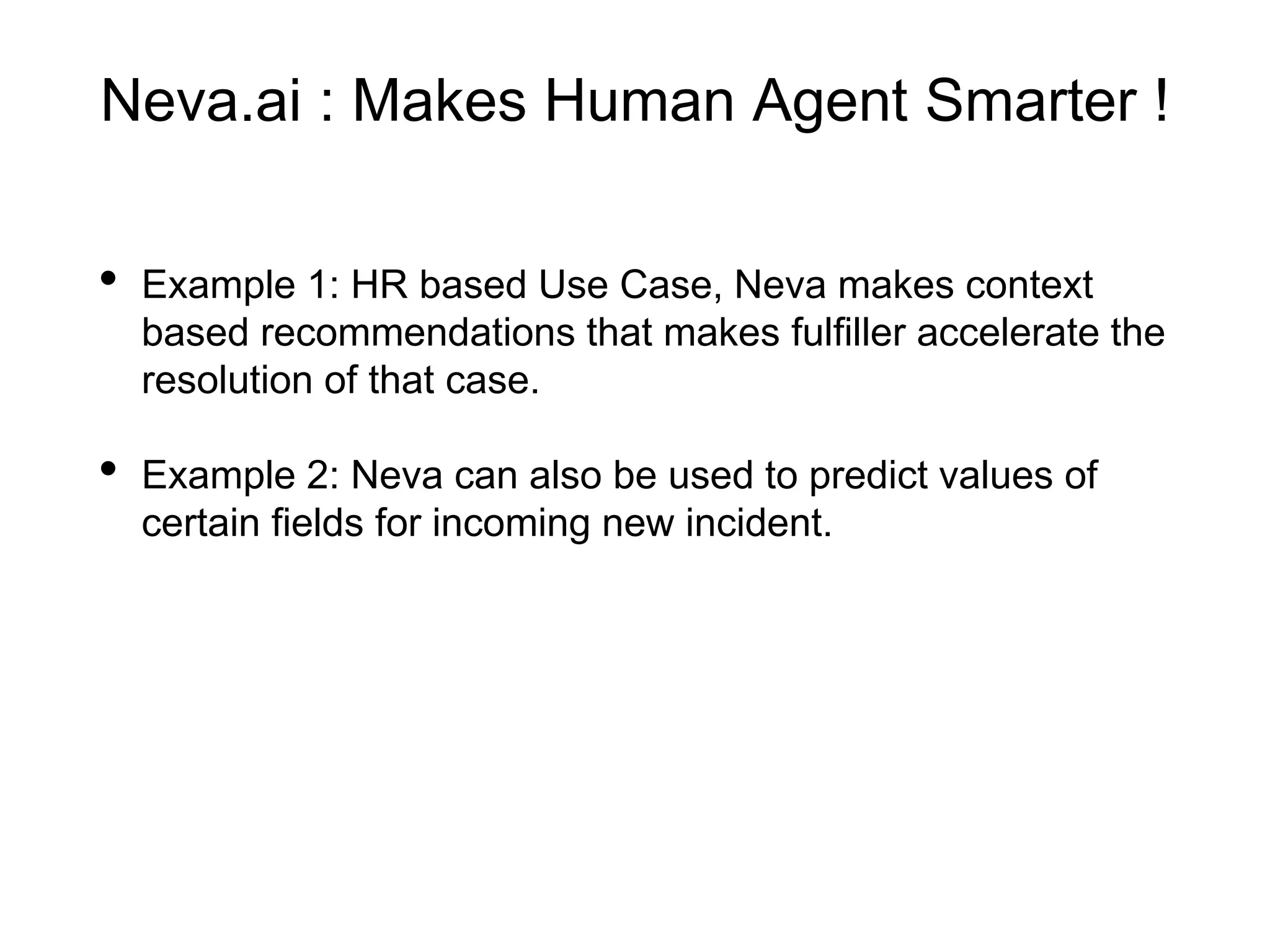 Neva.ai : Makes Human Agent Smarter !
• Example 1: HR based Use Case, Neva makes context
based recommendations that makes fulfiller accelerate the
resolution of that case.
• Example 2: Neva can also be used to predict values of
certain fields for incoming new incident.
 