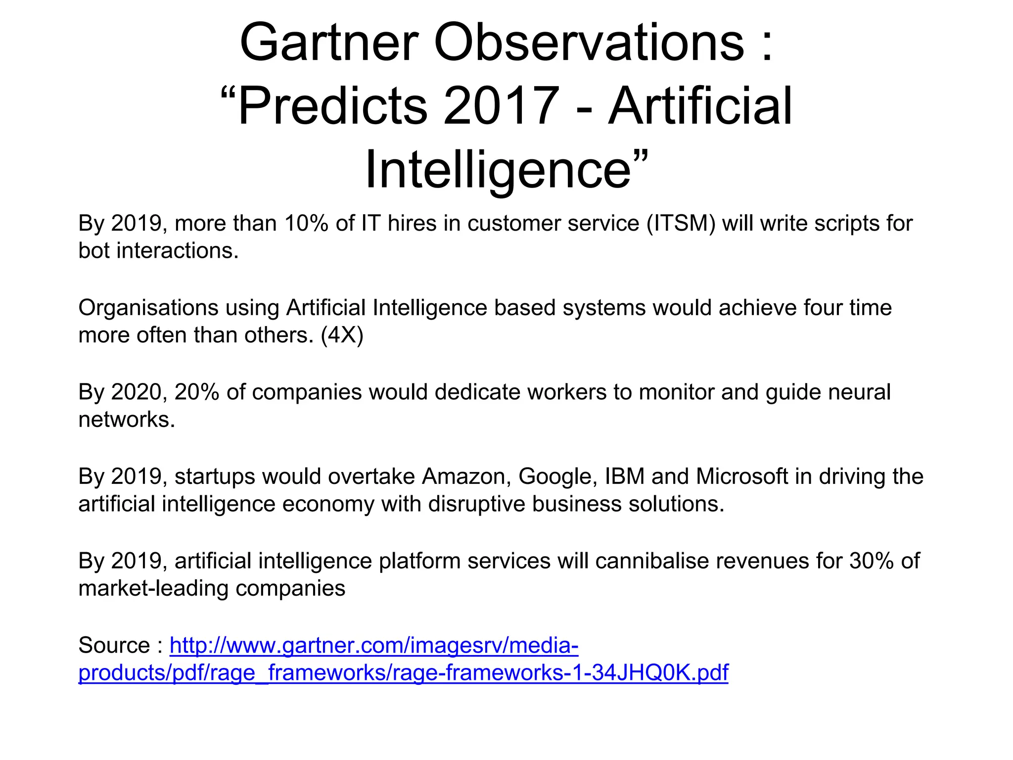 Gartner Observations :
“Predicts 2017 - Artificial
Intelligence”
By 2019, more than 10% of IT hires in customer service (ITSM) will write scripts for
bot interactions.
Organisations using Artificial Intelligence based systems would achieve four time
more often than others. (4X)
By 2020, 20% of companies would dedicate workers to monitor and guide neural
networks.
By 2019, startups would overtake Amazon, Google, IBM and Microsoft in driving the
artificial intelligence economy with disruptive business solutions.
By 2019, artificial intelligence platform services will cannibalise revenues for 30% of
market-leading companies
Source : http://www.gartner.com/imagesrv/media-
products/pdf/rage_frameworks/rage-frameworks-1-34JHQ0K.pdf
 
