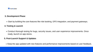 3. Development Phase
Start by building the core features like ride booking, GPS integration, and payment gateways.
4. Testing & Launch
Conduct thorough testing for bugs, security issues, and user experience improvements. Once
ready, launch on app stores.
5. Post-Launch Support & Updates
Keep the app updated with new features and performance improvements based on user feedback.
 