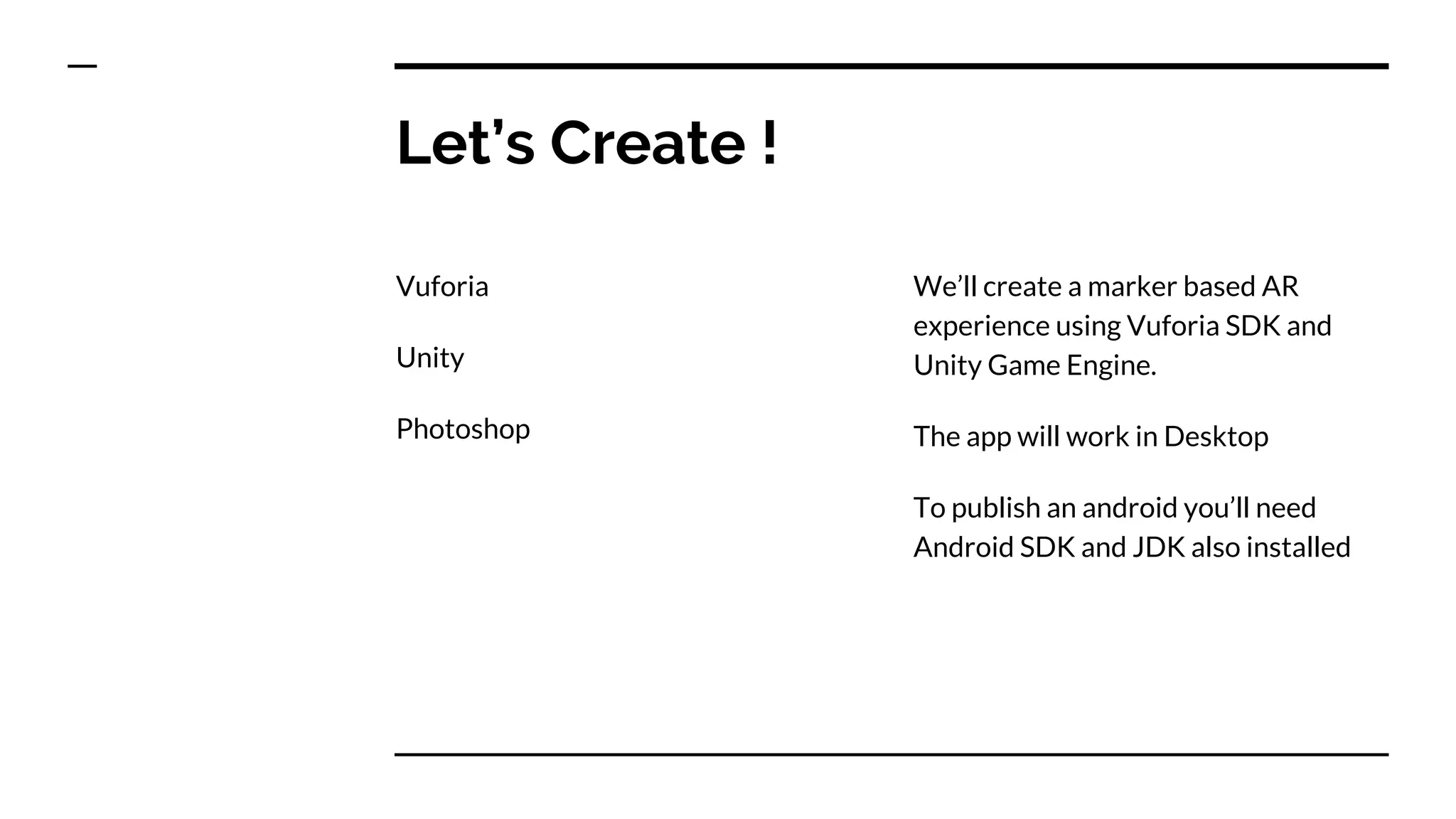 Let’s Create !
Vuforia
Unity
Photoshop
We’ll create a marker based AR
experience using Vuforia SDK and
Unity Game Engine.
The app will work in Desktop
To publish an android you’ll need
Android SDK and JDK also installed
 
