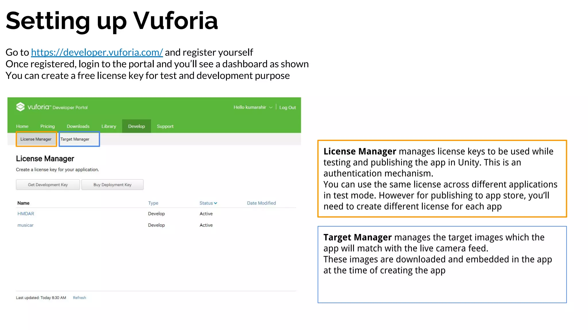 Setting up Vuforia
Go to https://developer.vuforia.com/ and register yourself
Once registered, login to the portal and you’ll see a dashboard as shown
You can create a free license key for test and development purpose
License Manager manages license keys to be used while
testing and publishing the app in Unity. This is an
authentication mechanism.
You can use the same license across different applications
in test mode. However for publishing to app store, you’ll
need to create different license for each app
Target Manager manages the target images which the
app will match with the live camera feed.
These images are downloaded and embedded in the app
at the time of creating the app
 