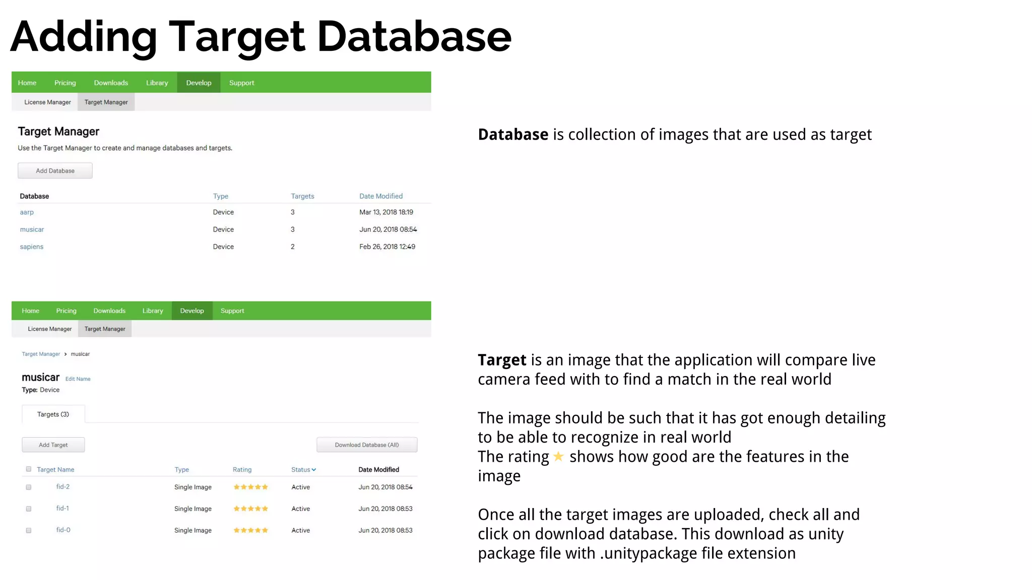 Adding Target Database
Database is collection of images that are used as target
Target is an image that the application will compare live
camera feed with to find a match in the real world
The image should be such that it has got enough detailing
to be able to recognize in real world
The rating shows how good are the features in the
image
Once all the target images are uploaded, check all and
click on download database. This download as unity
package file with .unitypackage file extension
 