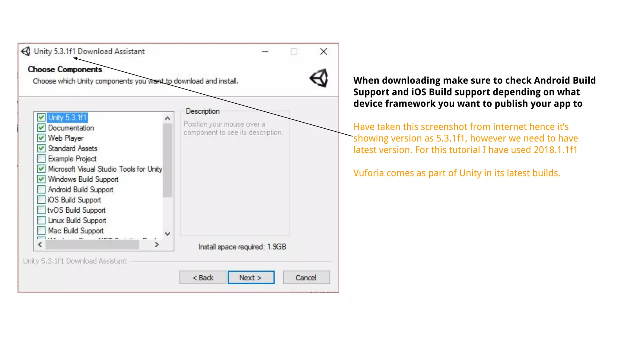 When downloading make sure to check Android Build
Support and iOS Build support depending on what
device framework you want to publish your app to
Have taken this screenshot from internet hence it’s
showing version as 5.3.1f1, however we need to have
latest version. For this tutorial I have used 2018.1.1f1
Vuforia comes as part of Unity in its latest builds.
 