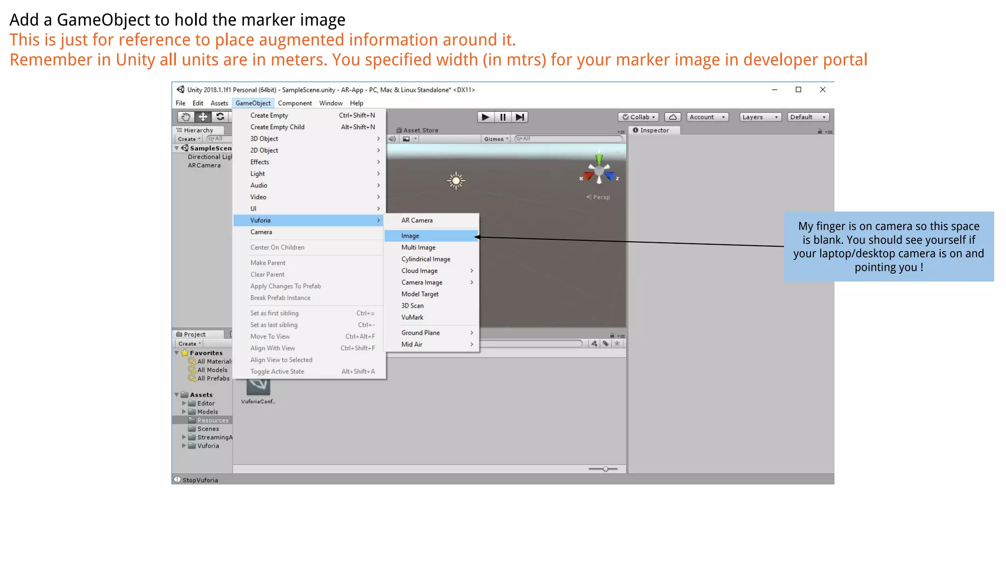 Add a GameObject to hold the marker image
This is just for reference to place augmented information around it.
Remember in Unity all units are in meters. You specified width (in mtrs) for your marker image in developer portal
My finger is on camera so this space
is blank. You should see yourself if
your laptop/desktop camera is on and
pointing you !
 