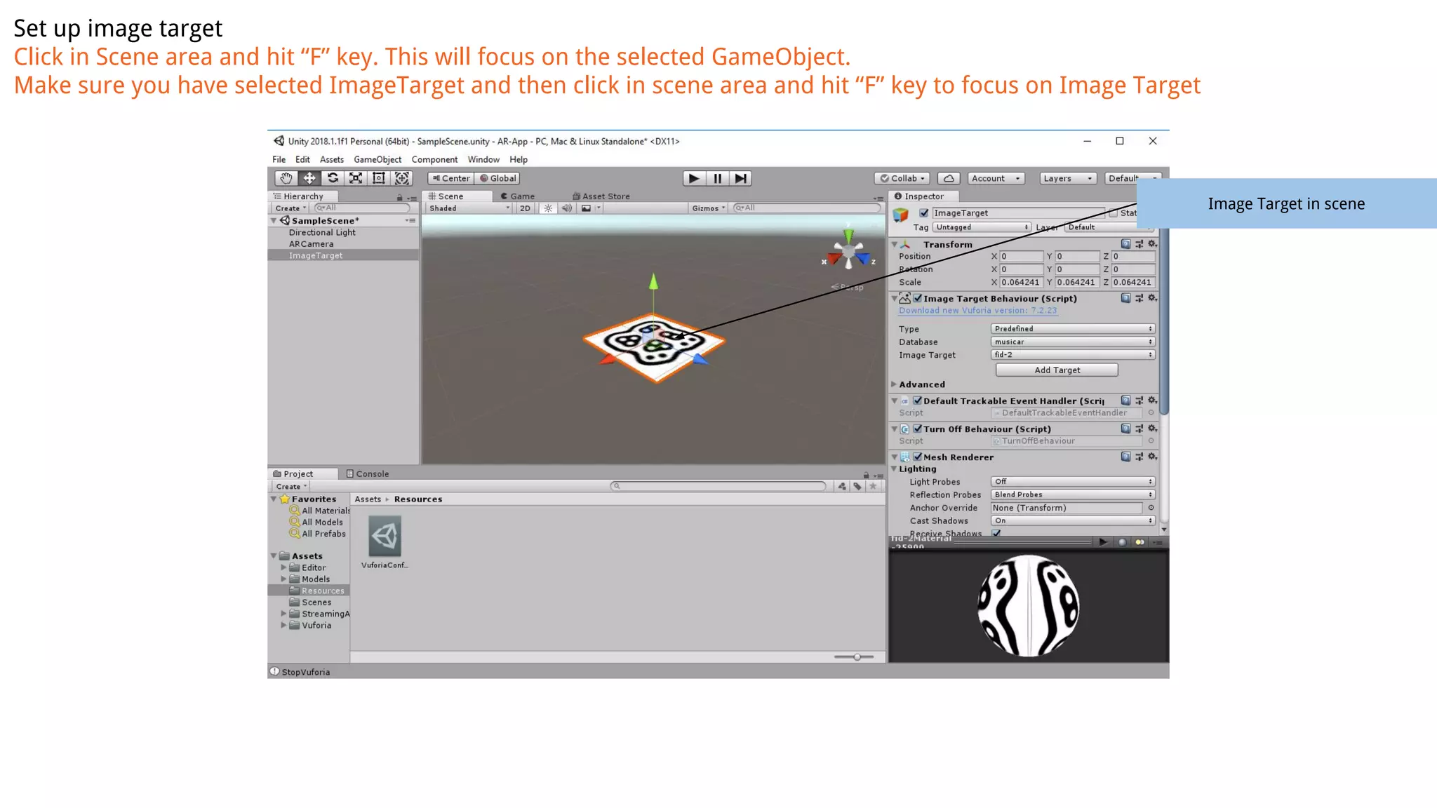 Set up image target
Click in Scene area and hit “F” key. This will focus on the selected GameObject.
Make sure you have selected ImageTarget and then click in scene area and hit “F” key to focus on Image Target
Image Target in scene
 