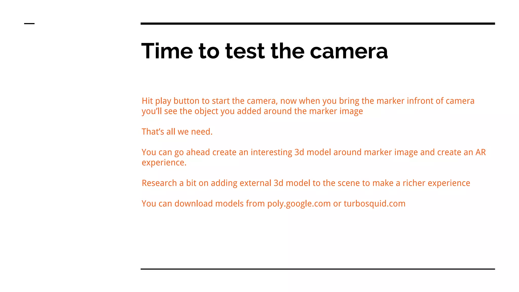 Time to test the camera
Hit play button to start the camera, now when you bring the marker infront of camera
you’ll see the object you added around the marker image
That’s all we need.
You can go ahead create an interesting 3d model around marker image and create an AR
experience.
Research a bit on adding external 3d model to the scene to make a richer experience
You can download models from poly.google.com or turbosquid.com
 